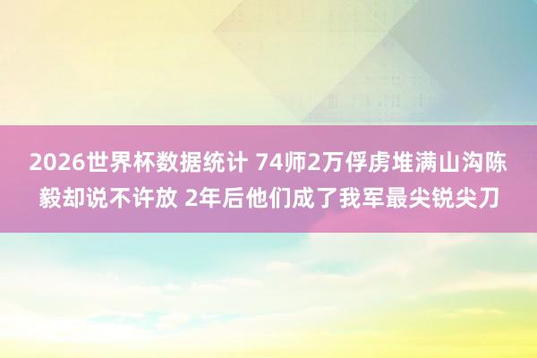 2026世界杯数据统计 74师2万俘虏堆满山沟陈毅却说不许放 2年后他们成了我军最尖锐尖刀