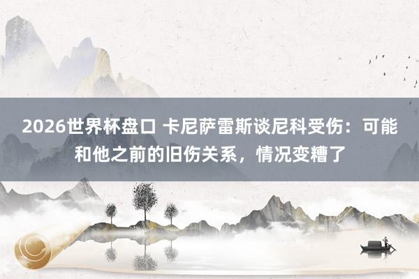 2026世界杯盘口 卡尼萨雷斯谈尼科受伤:可能和他之前的旧伤关系,情况变糟了