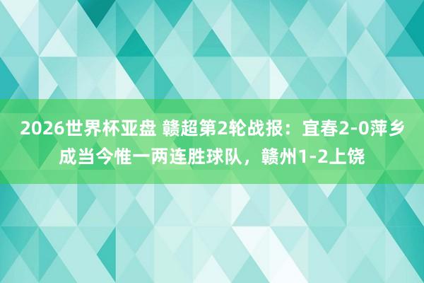 2026世界杯亚盘 赣超第2轮战报:宜春2-0萍乡成当今惟一两连胜球队,赣州1-2上饶