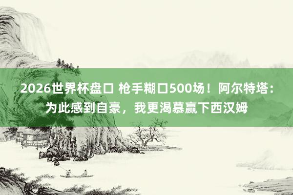 2026世界杯盘口 枪手糊口500场!阿尔特塔:为此感到自豪,我更渴慕赢下西汉姆