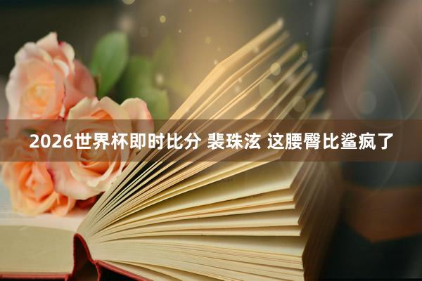 2026世界杯即时比分 裴珠泫 这腰臀比鲨疯了
