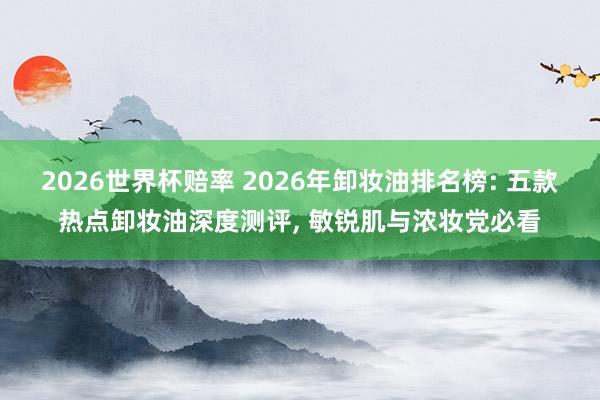 2026世界杯赔率 2026年卸妆油排名榜: 五款热点卸妆油深度测评， 敏锐肌与浓妆党必看