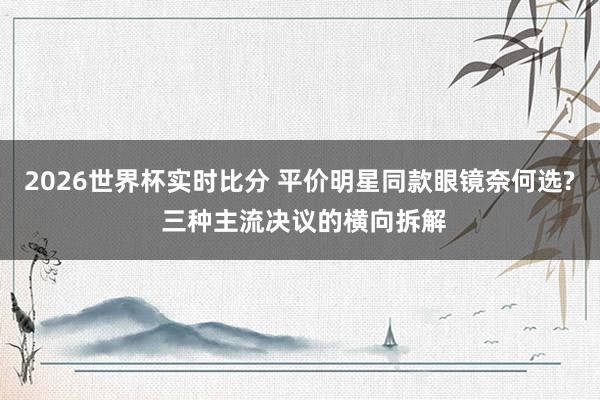 2026世界杯实时比分 平价明星同款眼镜奈何选? 三种主流决议的横向拆解