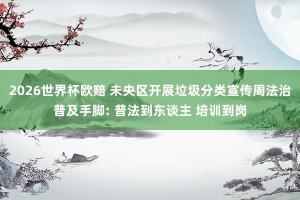 2026世界杯欧赔 未央区开展垃圾分类宣传周法治普及手脚: 普法到东谈主 培训到岗