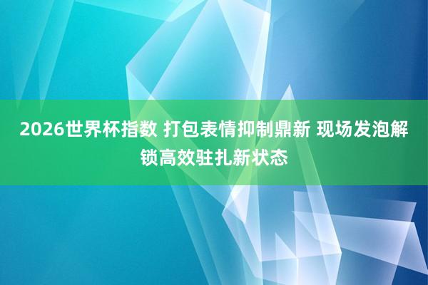 2026世界杯指数 打包表情抑制鼎新 现场发泡解锁高效驻扎新状态