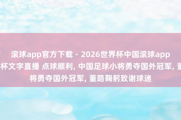 滚球app官方下载 - 2026世界杯中国滚球app官网，2026世界杯文字直播 点球顺利， 中国足球小将勇夺国外冠军， 董路鞠躬致谢球迷
