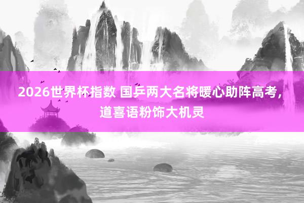 2026世界杯指数 国乒两大名将暖心助阵高考, 道喜语粉饰大机灵