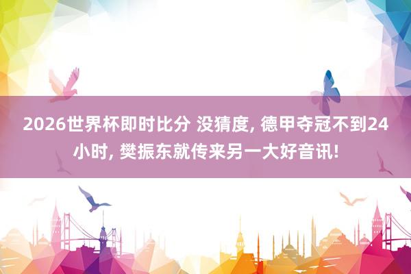 2026世界杯即时比分 没猜度， 德甲夺冠不到24小时， 樊振东就传来另一大好音讯!