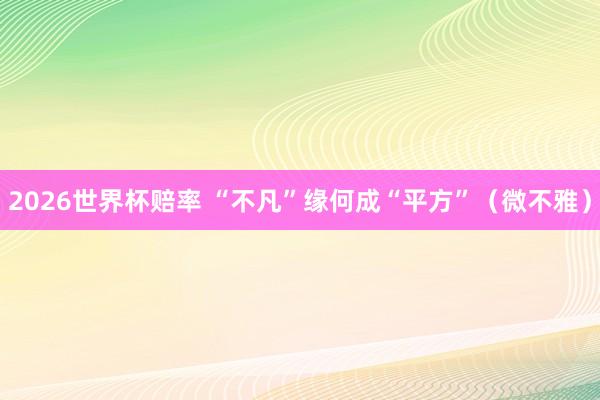 2026世界杯赔率 “不凡”缘何成“平方”(微不雅)