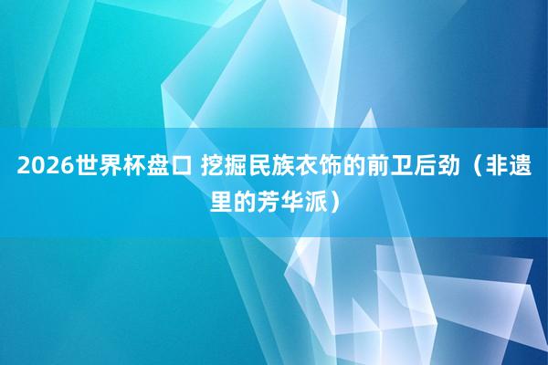 2026世界杯盘口 挖掘民族衣饰的前卫后劲（非遗里的芳华派）