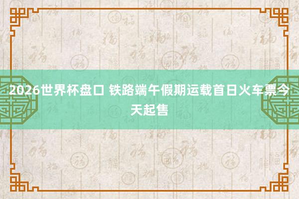 2026世界杯盘口 铁路端午假期运载首日火车票今天起售