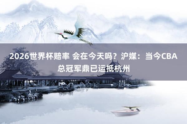 2026世界杯赔率 会在今天吗？沪媒：当今CBA总冠军鼎已运抵杭州