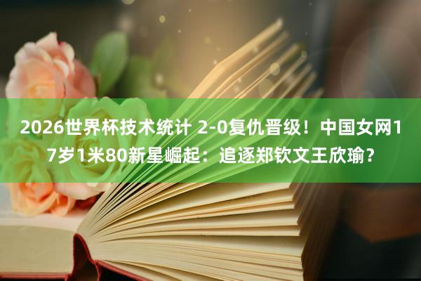 2026世界杯技术统计 2-0复仇晋级！中国女网17岁1米8