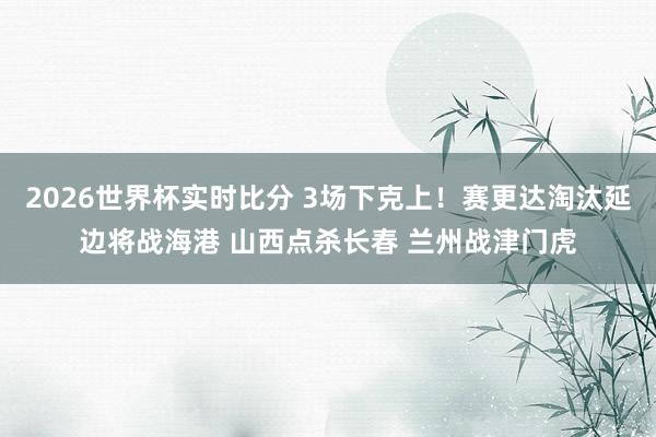 2026世界杯实时比分 3场下克上！赛更达淘汰延边将战海港 山西点杀长春 兰州战津门虎
