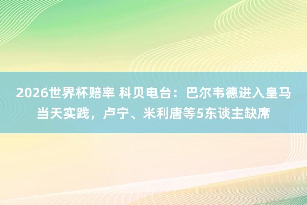 2026世界杯赔率 科贝电台：巴尔韦德进入皇马当天实践，卢宁、米利唐等5东谈主缺席