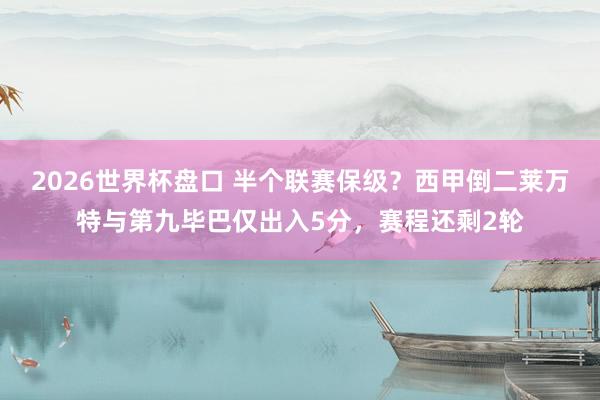 2026世界杯盘口 半个联赛保级？西甲倒二莱万特与第九毕巴仅出入5分，赛程还剩2轮