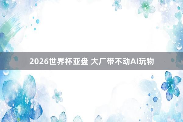 2026世界杯亚盘 大厂带不动AI玩物