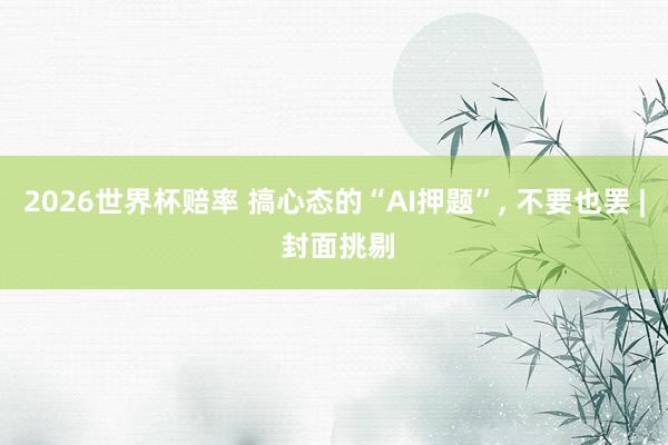 2026世界杯赔率 搞心态的“AI押题”， 不要也罢 | 封面挑剔