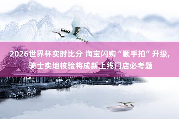 2026世界杯实时比分 淘宝闪购“顺手拍”升级， 骑士实地核验将成新上线门店必考题