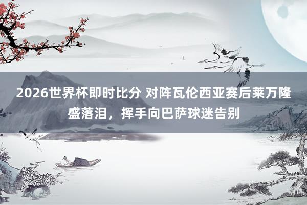 2026世界杯即时比分 对阵瓦伦西亚赛后莱万隆盛落泪，挥手向巴萨球迷告别