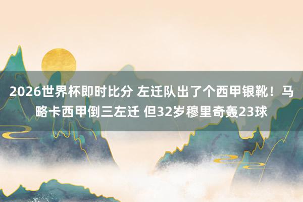 2026世界杯即时比分 左迁队出了个西甲银靴!马略卡西甲倒三左迁 但32岁穆里奇轰23球