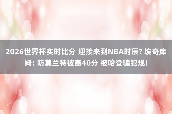 2026世界杯实时比分 迎接来到NBA时辰? 埃奇库姆: 防莫兰特被轰40分 被哈登骗犯规!