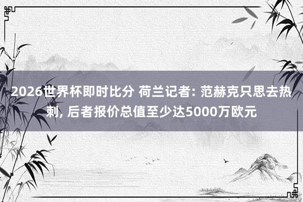 2026世界杯即时比分 荷兰记者: 范赫克只思去热刺， 后者报价总值至少达5000万欧元