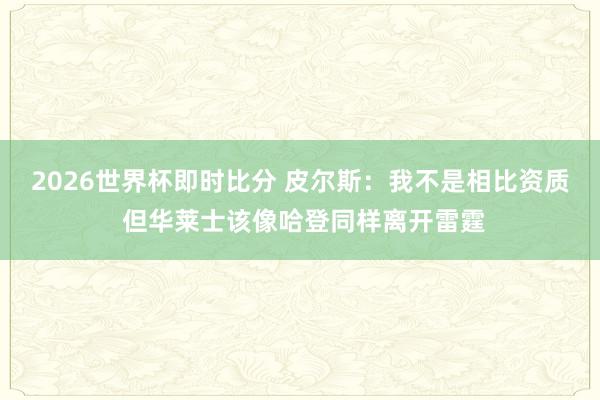 2026世界杯即时比分 皮尔斯：我不是相比资质 但华莱士该像哈登同样离开雷霆