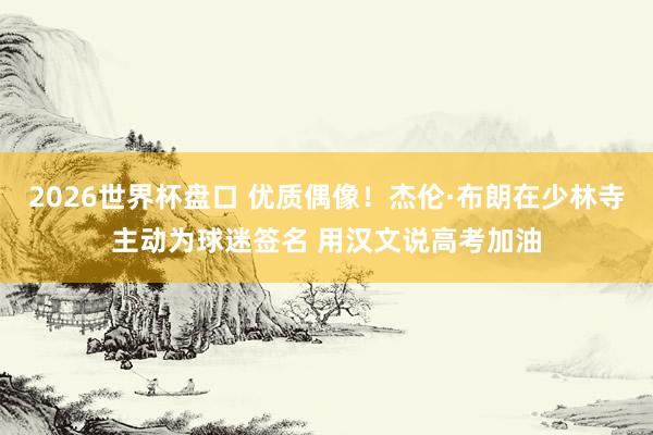 2026世界杯盘口 优质偶像！杰伦·布朗在少林寺主动为球迷签名 用汉文说高考加油