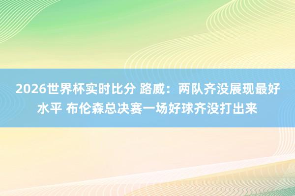 2026世界杯实时比分 路威:两队齐没展现最好水平 布伦森总决赛一场好球齐没打出来