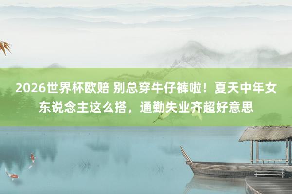 2026世界杯欧赔 别总穿牛仔裤啦!夏天中年女东说念主这么搭,通勤失业齐超好意思