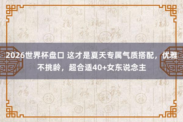 2026世界杯盘口 这才是夏天专属气质搭配,优雅不挑龄,超合适40+女东说念主