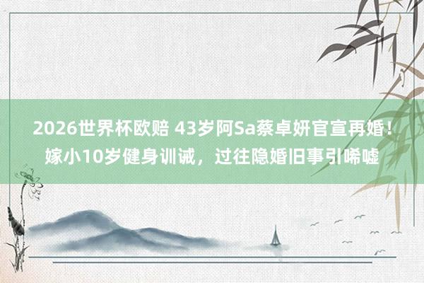 2026世界杯欧赔 43岁阿Sa蔡卓妍官宣再婚!嫁小10岁健身训诫,过往隐婚旧事引唏嘘