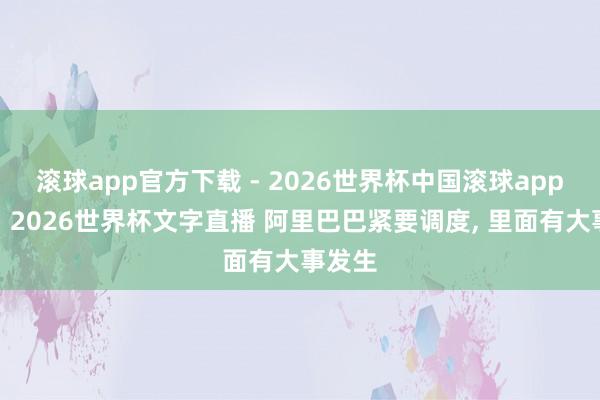 滚球app官方下载 - 2026世界杯中国滚球app官网,2026世界杯文字直播 阿里巴巴紧要调度, 里面有大事发生