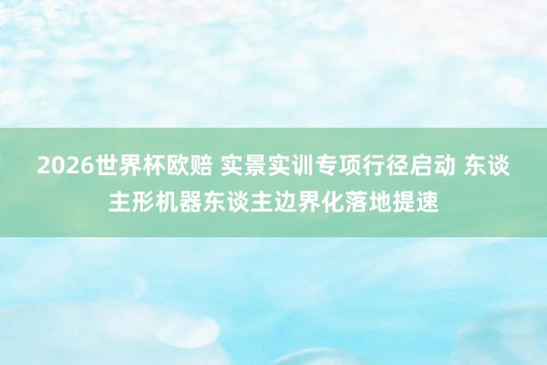 2026世界杯欧赔 实景实训专项行径启动 东谈主形机器东谈主边界化落地提速