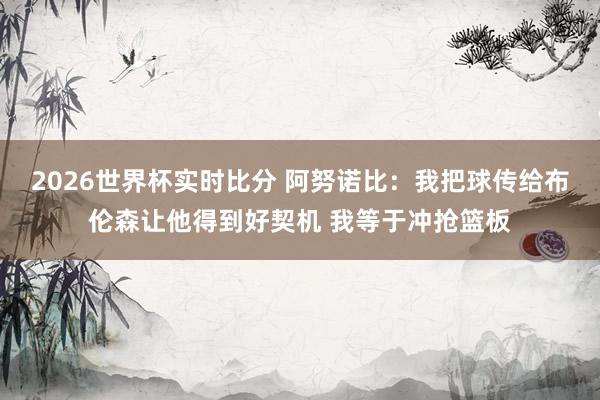 2026世界杯实时比分 阿努诺比:我把球传给布伦森让他得到好契机 我等于冲抢篮板
