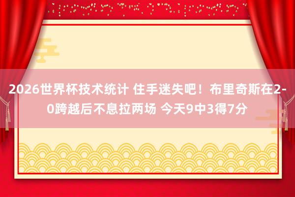 2026世界杯技术统计 住手迷失吧!布里奇斯在2-0跨越后不息拉两场 今天9中3得7分