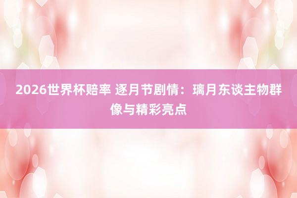 2026世界杯赔率 逐月节剧情:璃月东谈主物群像与精彩亮点