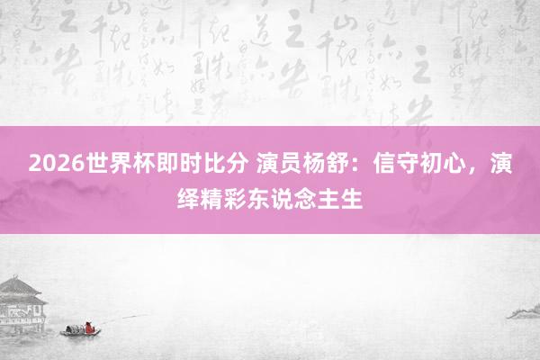 2026世界杯即时比分 演员杨舒：信守初心，演绎精彩东说念主生