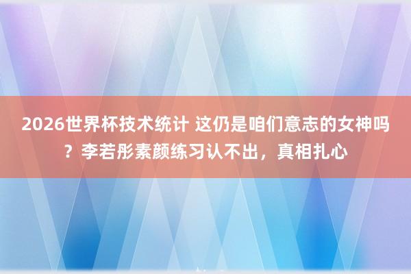 2026世界杯技术统计 这仍是咱们意志的女神吗？李若彤素颜练习认不出，真相扎心