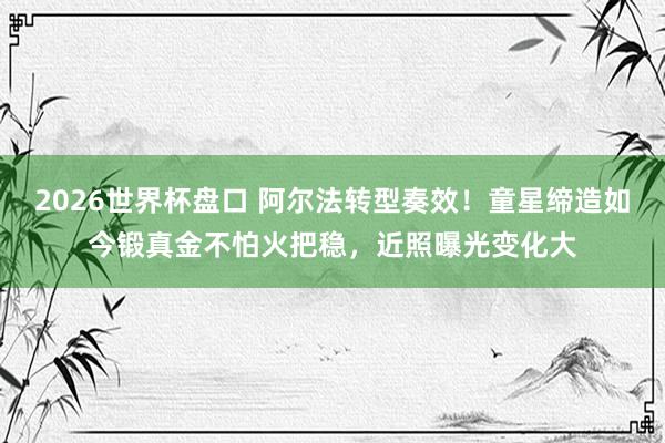2026世界杯盘口 阿尔法转型奏效！童星缔造如今锻真金不怕火把稳，近照曝光变化大