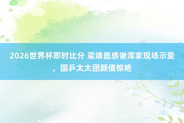 2026世界杯即时比分 梁靖崑感谢浑家现场示爱,国乒太太团颜值惊艳