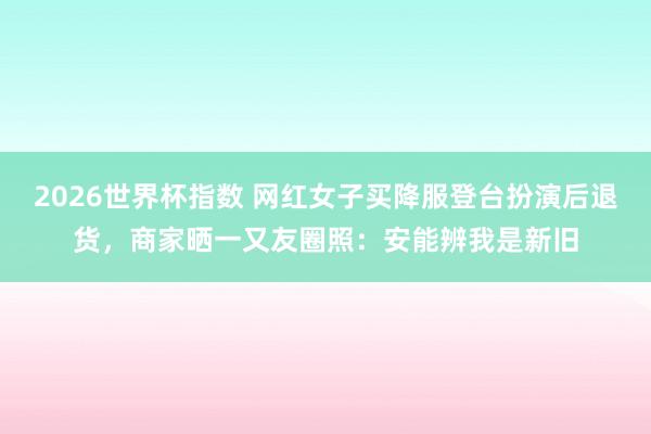 2026世界杯指数 网红女子买降服登台扮演后退货，商家晒一又友圈照：安能辨我是新旧