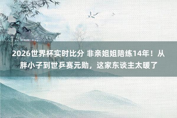 2026世界杯实时比分 非亲姐姐陪练14年！从胖小子到世乒赛元勋，这家东谈主太暖了