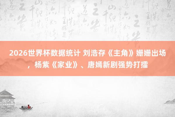 2026世界杯数据统计 刘浩存《主角》姗姗出场，杨紫《家业》、唐嫣新剧强势打擂