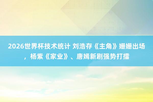 2026世界杯技术统计 刘浩存《主角》姗姗出场，杨紫《家业》、唐嫣新剧强势打擂
