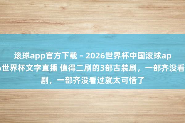滚球app官方下载 - 2026世界杯中国滚球app官网,2026世界杯文字直播 值得二刷的3部古装剧,一部齐没看过就太可惜了