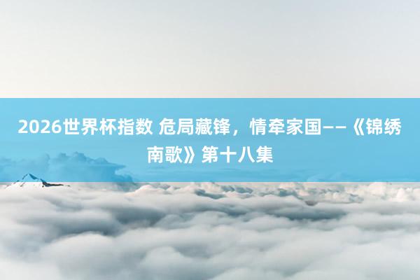 2026世界杯指数 危局藏锋，情牵家国——《锦绣南歌》第十八集