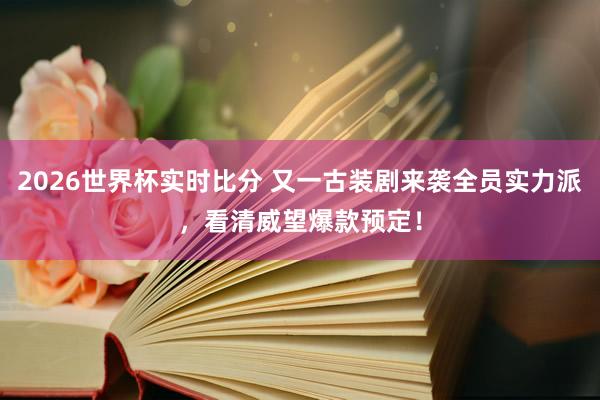 2026世界杯实时比分 又一古装剧来袭全员实力派,看清威望爆款预定!