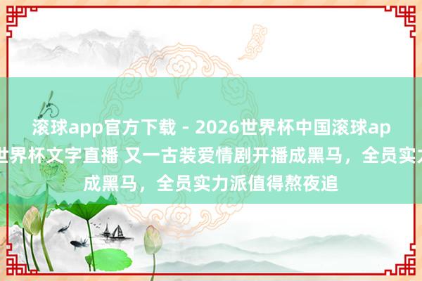 滚球app官方下载 - 2026世界杯中国滚球app官网，2026世界杯文字直播 又一古装爱情剧开播成黑马，全员实力派值得熬夜追